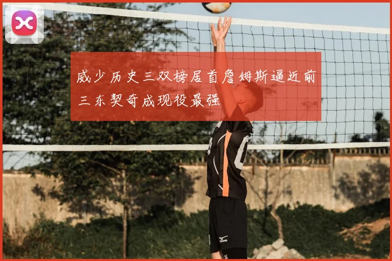 威少历史三双榜居首詹姆斯逼近前三东契奇成现役最强