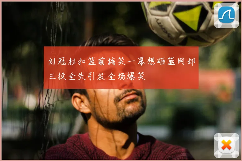 刘冠杉扣篮前搞笑一幕想砸篮网却三投全失引发全场爆笑