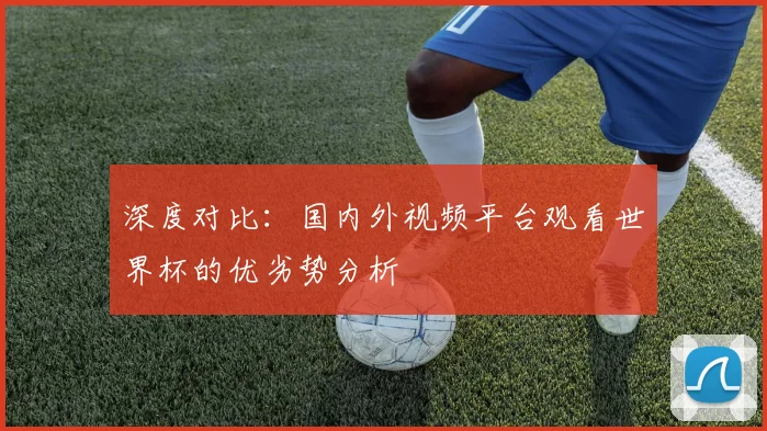 深度对比：国内外视频平台观看世界杯的优劣势分析