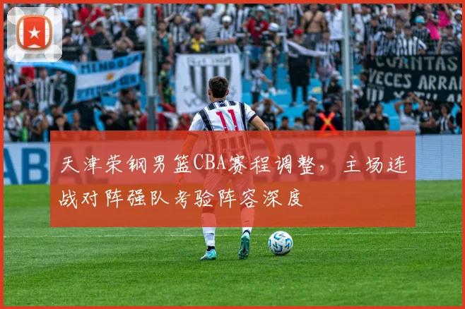 天津荣钢男篮CBA赛程调整,主场连战对阵强队考验阵容深度
