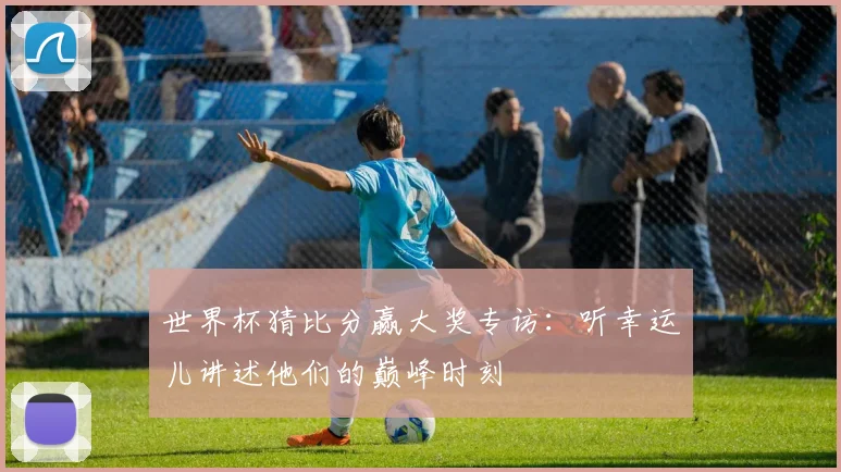 世界杯猜比分赢大奖专访：听幸运儿讲述他们的巅峰时刻