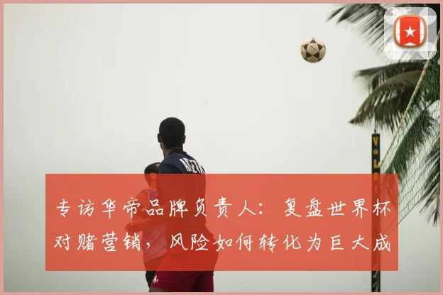 专访华帝品牌负责人：复盘世界杯对赌营销，风险如何转化为巨大成功？