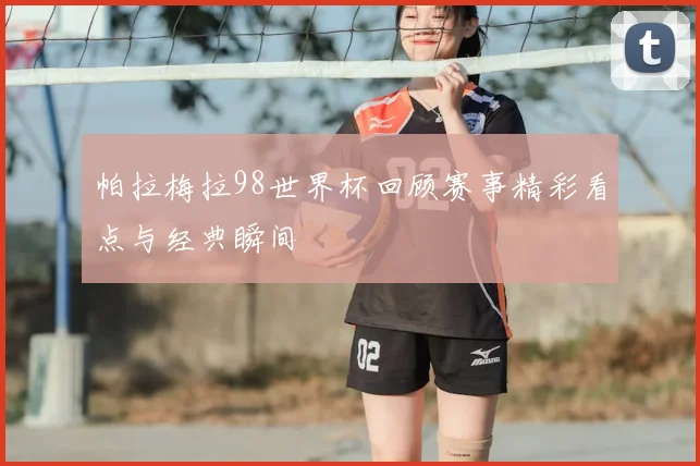 帕拉梅拉98世界杯回顾赛事精彩看点与经典瞬间