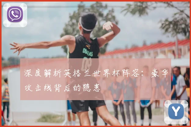 深度解析英格兰世界杯阵容：豪华攻击线背后的隐患