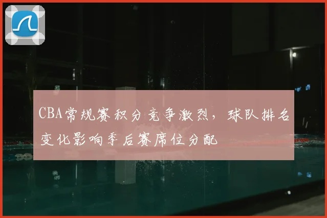 CBA常规赛积分竞争激烈,球队排名变化影响季后赛席位分配