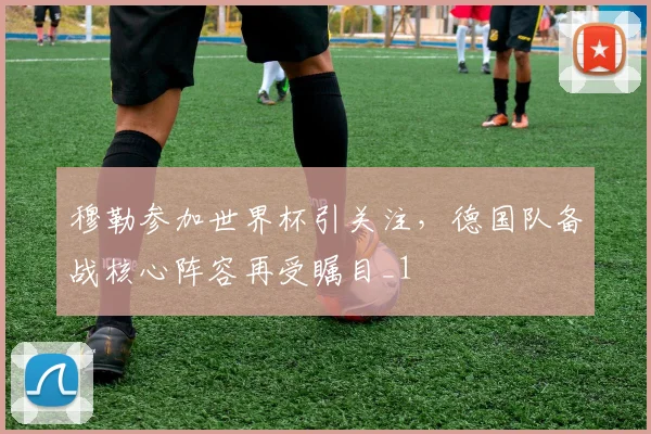 穆勒参加世界杯引关注，德国队备战核心阵容再受瞩目_1