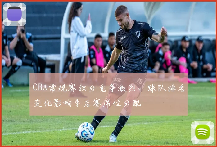 CBA常规赛积分竞争激烈,球队排名变化影响季后赛席位分配