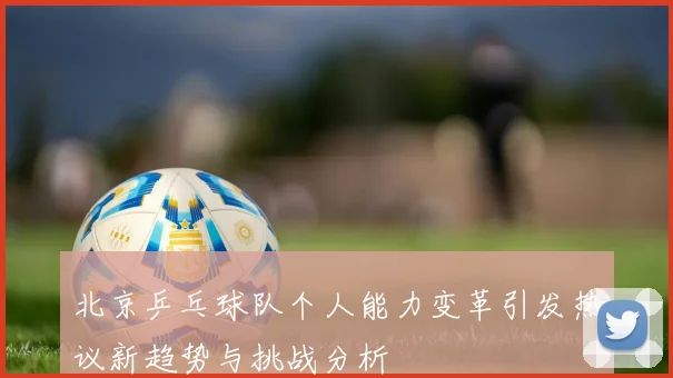 北京乒乓球队个人能力变革引发热议新趋势与挑战分析