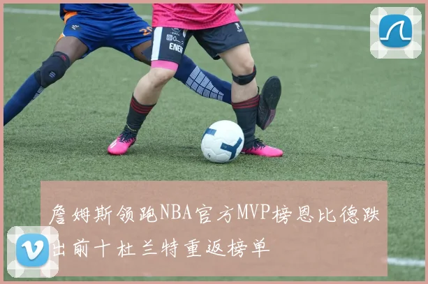 詹姆斯领跑NBA官方MVP榜恩比德跌出前十杜兰特重返榜单