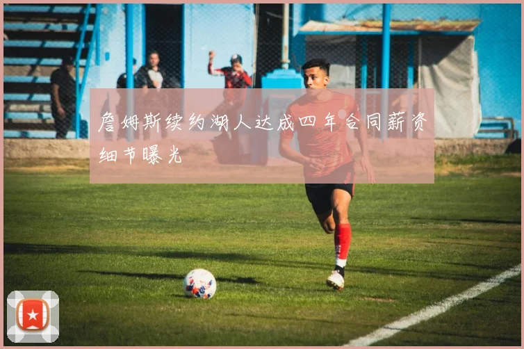 詹姆斯续约湖人达成四年合同薪资细节曝光