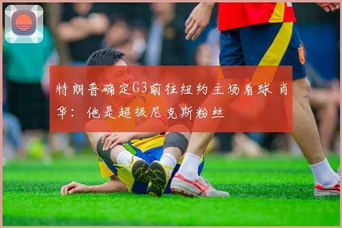 特朗普确定G3前往纽约主场看球 肖华:他是超级尼克斯粉丝