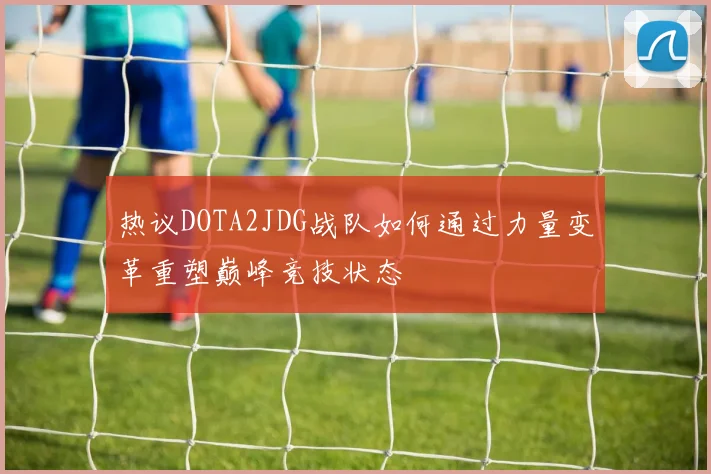 热议DOTA2JDG战队如何通过力量变革重塑巅峰竞技状态