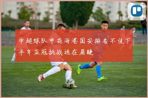 中超球队申花海港国安排名不佳下半年亚冠挑战迫在眉睫