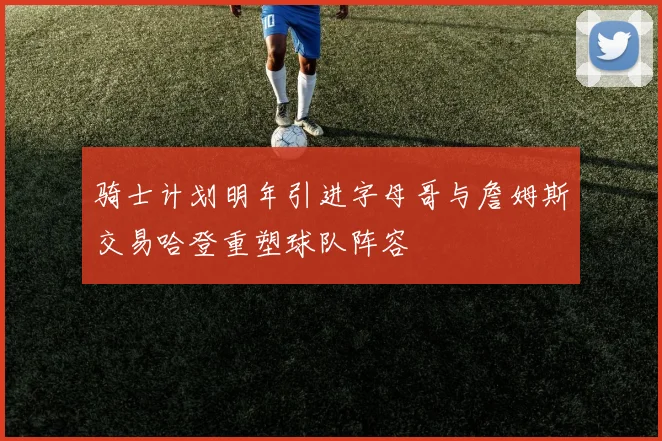 骑士计划明年引进字母哥与詹姆斯交易哈登重塑球队阵容