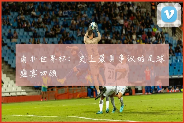 南非世界杯：史上最具争议的足球盛宴回顾