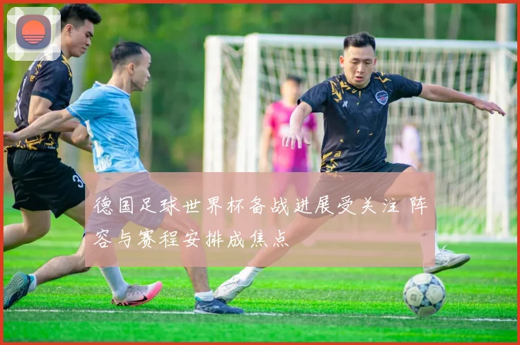 德国足球世界杯备战进展受关注 阵容与赛程安排成焦点