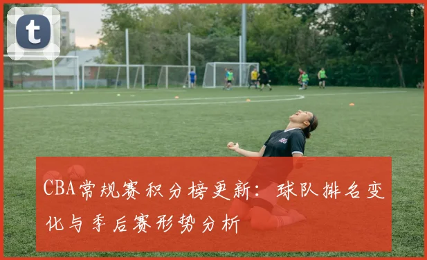 CBA常规赛积分榜更新：球队排名变化与季后赛形势分析