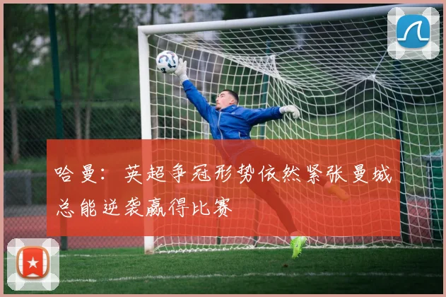 哈曼:英超争冠形势依然紧张曼城总能逆袭赢得比赛