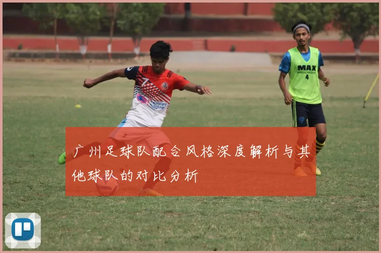 广州足球队配合风格深度解析与其他球队的对比分析