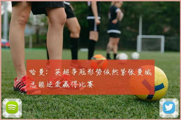 哈曼:英超争冠形势依然紧张曼城总能逆袭赢得比赛