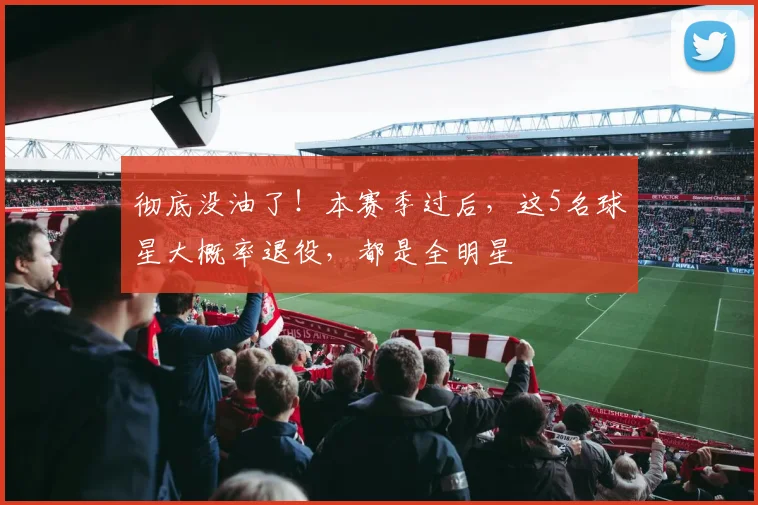 彻底没油了!本赛季过后,这5名球星大概率退役,都是全明星