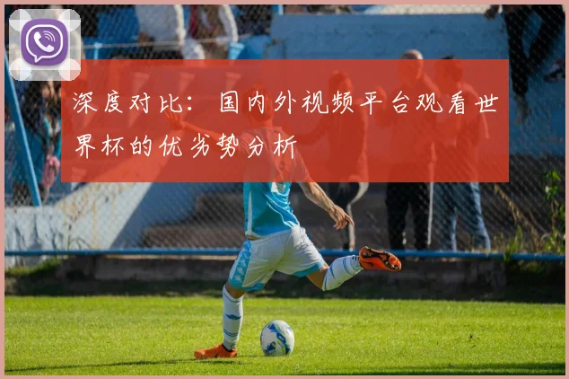 深度对比：国内外视频平台观看世界杯的优劣势分析