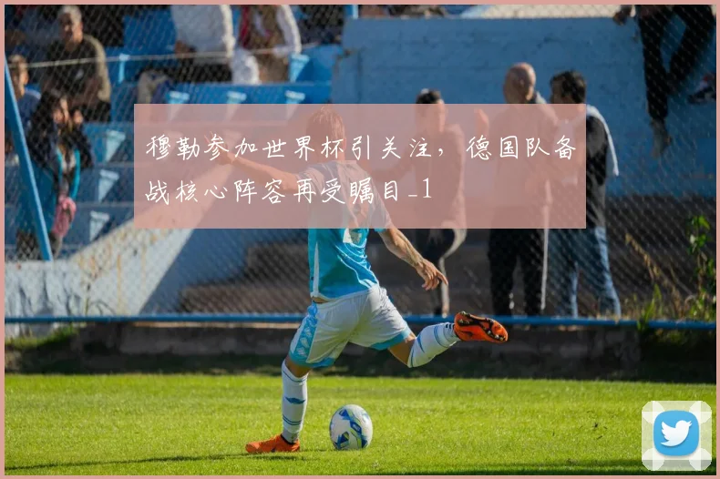 穆勒参加世界杯引关注，德国队备战核心阵容再受瞩目_1