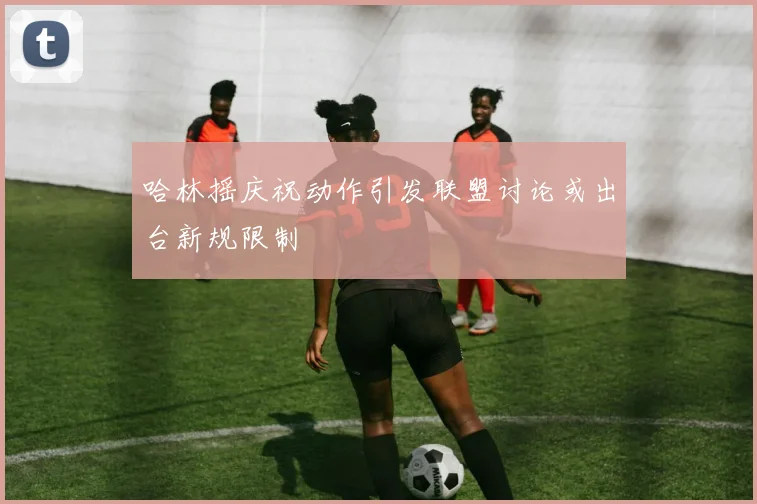哈林摇庆祝动作引发联盟讨论或出台新规限制