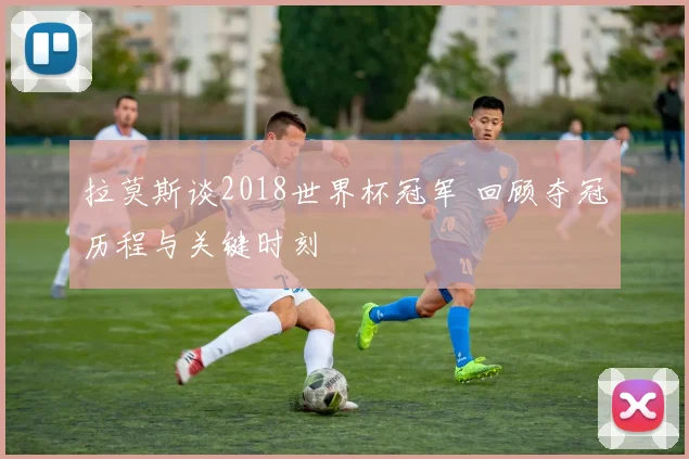 拉莫斯谈2018世界杯冠军 回顾夺冠历程与关键时刻