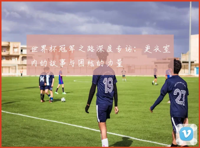 世界杯冠军之路深度专访:更衣室内的故事与团结的力量