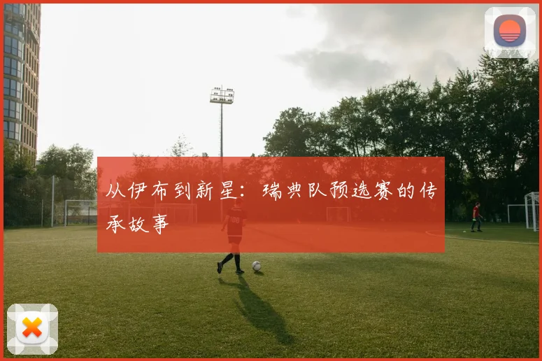 从伊布到新星：瑞典队预选赛的传承故事