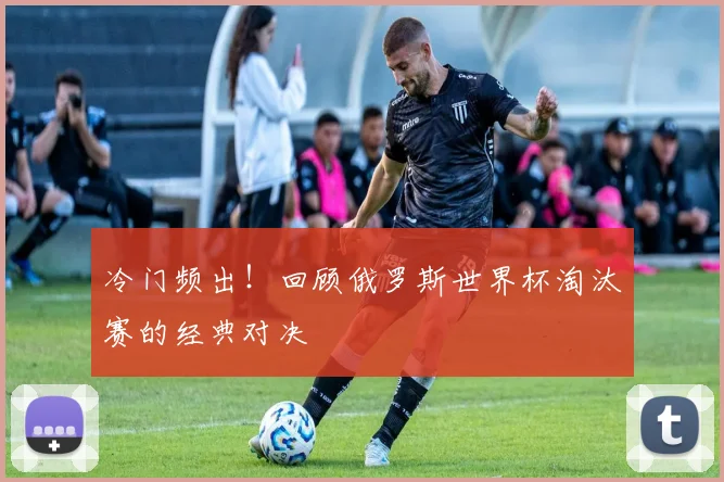 冷门频出！回顾俄罗斯世界杯淘汰赛的经典对决