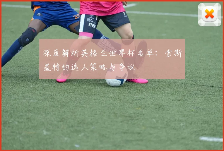 深度解析英格兰世界杯名单:索斯盖特的选人策略与争议