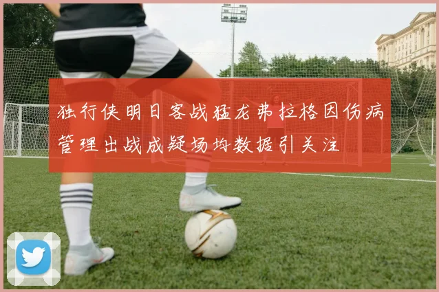 独行侠明日客战猛龙弗拉格因伤病管理出战成疑场均数据引关注