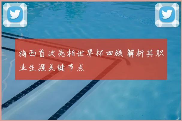 梅西首次亮相世界杯回顾 解析其职业生涯关键节点