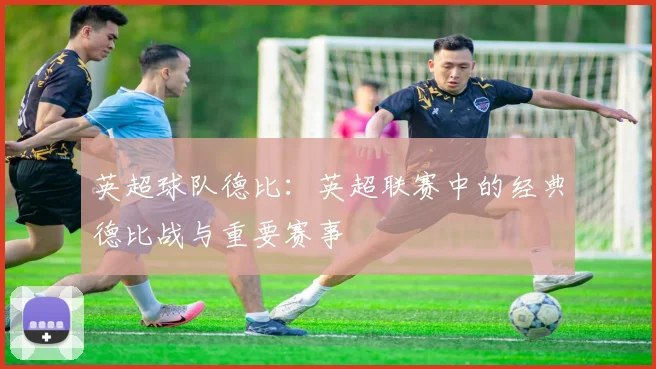 英超球队德比:英超联赛中的经典德比战与重要赛事