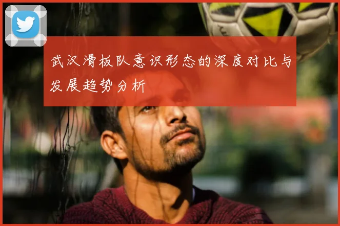 武汉滑板队意识形态的深度对比与发展趋势分析