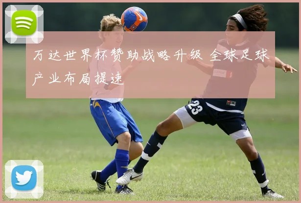万达世界杯赞助战略升级 全球足球产业布局提速