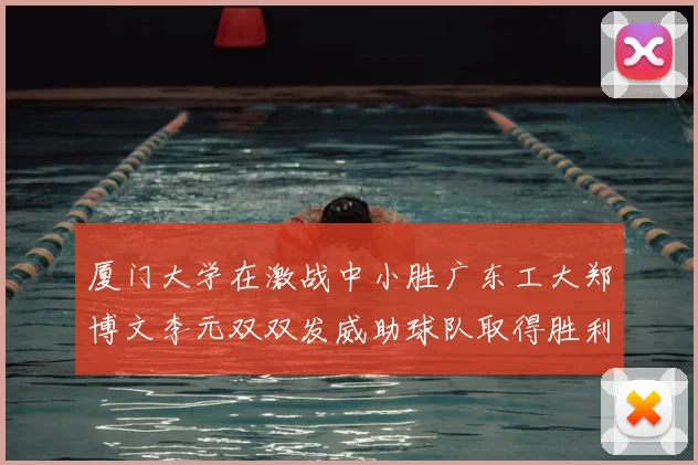 厦门大学在激战中小胜广东工大郑博文李元双双发威助球队取得胜利