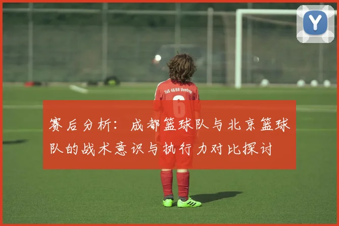 赛后分析:成都篮球队与北京篮球队的战术意识与执行力对比探讨