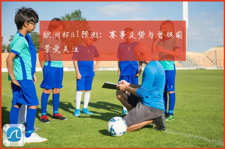 欧洲杯al预测：赛事走势与晋级前景受关注