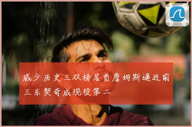 威少历史三双榜居首詹姆斯逼近前三东契奇成现役第二