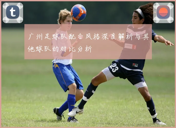广州足球队配合风格深度解析与其他球队的对比分析